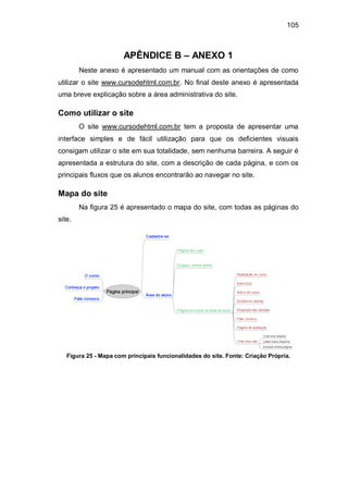 105
APÊNDICE B – ANEXO 1
Neste anexo é apresentado um manual com as orientações de como
utilizar o site www.cursodehtml.com.br. No final deste anexo é apresentada
uma breve explicação sobre a área administrativa do site.
Como utilizar o site
O site www.cursodehtml.com.br tem a proposta de apresentar uma
interface simples e de fácil utilização para que os deficientes visuais
consigam utilizar o site em sua totalidade, sem nenhuma barreira. A seguir é
apresentada a estrutura do site, com a descrição de cada página, e com os
principais fluxos que os alunos encontrarão ao navegar no site.
Mapa do site
Na figura 25 é apresentado o mapa do site, com todas as páginas do
site.
Figura 25 - Mapa com principais funcionalidades do site. Fonte: Criação Própria.
 