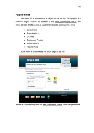 106
Página inicial
Na figura 26 é apresentada a página inicial do site. Esta página é a
primeira página exibida ao acessar o site www.cursodehtml.com.br. No
menu ao lado direito da tela, o usuário tem acesso aos seguintes links:
Cadastre-se
Área do Aluno
O Curso
Conheça o Projeto
Fale Conosco
Página inicial
Este menu é apresentado em todas páginas do site.
Figura 26 - Página principal do site www.cursodehtml.com.br. Fonte: Criação Própria.
 