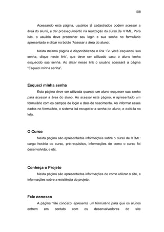 108
Acessando esta página, usuários já cadastrados podem acessar a
área do aluno, e dar prosseguimento na realização do curso de HTML. Para
isto, o usuário deve preencher seu login e sua senha no formulário
apresentado e clicar no botão ‗Acessar a área do aluno‘.
Nesta mesma página é disponibilizado o link ‗Se você esqueceu sua
senha, clique neste link‘, que deve ser utilizado caso o aluno tenha
esquecido sua senha. Ao clicar nesse link o usuário acessará a página
―Esqueci minha senha‖.
Esqueci minha senha
Esta página deve ser utilizada quando um aluno esquecer sua senha
para acessar a área do aluno. Ao acessar esta página, é apresentado um
formulário com os campos de login e data de nascimento. Ao informar esses
dados no formulário, o sistema irá recuperar a senha do aluno, e exibi-la na
tela.
O Curso
Nesta página são apresentadas informações sobre o curso de HTML:
carga horária do curso, pré-requisitos, informações de como o curso foi
desenvolvido, e etc.
Conheça o Projeto
Nesta página são apresentadas informações de como utilizar o site, e
informações sobre a existência do projeto.
Fale conosco
A página ‗fale conosco‘ apresenta um formulário para que os alunos
entrem em contato com os desenvolvedores do site
 