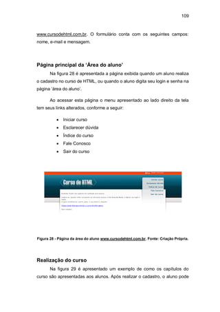 109
www.cursodehtml.com.br. O formulário conta com os seguintes campos:
nome, e-mail e mensagem.
Página principal da ‘Área do aluno’
Na figura 28 é apresentada a página exibida quando um aluno realiza
o cadastro no curso de HTML, ou quando o aluno digita seu login e senha na
página ‗área do aluno‘.
Ao acessar esta página o menu apresentado ao lado direito da tela
tem seus links alterados, conforme a seguir:
Iniciar curso
Esclarecer dúvida
Índice do curso
Fale Conosco
Sair do curso
Figura 28 - Página da área do aluno www.cursodehtml.com.br. Fonte: Criação Própria.
Realização do curso
Na figura 29 é apresentado um exemplo de como os capítulos do
curso são apresentadas aos alunos. Após realizar o cadastro, o aluno pode
 