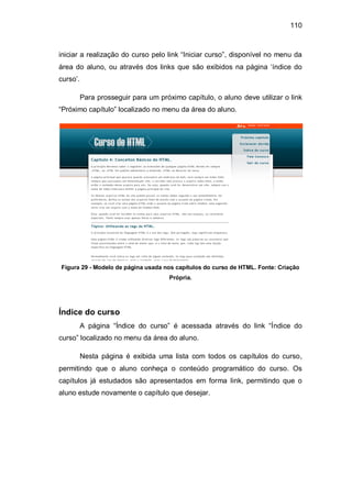 110
iniciar a realização do curso pelo link ―Iniciar curso‖, disponível no menu da
área do aluno, ou através dos links que são exibidos na página ‗índice do
curso‘.
Para prosseguir para um próximo capítulo, o aluno deve utilizar o link
―Próximo capítulo‖ localizado no menu da área do aluno.
Figura 29 - Modelo de página usada nos capítulos do curso de HTML. Fonte: Criação
Própria.
Índice do curso
A página ―Índice do curso‖ é acessada através do link ―Índice do
curso‖ localizado no menu da área do aluno.
Nesta página é exibida uma lista com todos os capítulos do curso,
permitindo que o aluno conheça o conteúdo programático do curso. Os
capítulos já estudados são apresentados em forma link, permitindo que o
aluno estude novamente o capítulo que desejar.
 