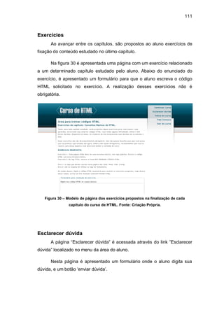 111
Exercícios
Ao avançar entre os capítulos, são propostos ao aluno exercícios de
fixação do conteúdo estudado no último capítulo.
Na figura 30 é apresentada uma página com um exercício relacionado
a um determinado capítulo estudado pelo aluno. Abaixo do enunciado do
exercício, é apresentado um formulário para que o aluno escreva o código
HTML solicitado no exercício. A realização desses exercícios não é
obrigatória.
Figura 30 – Modelo de página dos exercícios propostos na finalização de cada
capítulo do curso de HTML. Fonte: Criação Própria.
Esclarecer dúvida
A página ―Esclarecer dúvida‖ é acessada através do link ‖Esclarecer
dúvida‖ localizado no menu da área do aluno.
Nesta página é apresentado um formulário onde o aluno digita sua
dúvida, e um botão ‗enviar dúvida‘.
 