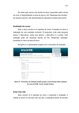 112
Se existir pelo menos uma dúvida do aluno respondida pelos tutores
do curso, é disponibilizado na área do aluno o link ―Respostas das dúvidas‖.
Ao acessar esse link, são apresentadas as respostas enviadas pelo tutores.
Avaliação do curso
Após o aluno concluir os 9 capítulos do curso, é proposto ao aluno a
realização de uma avaliação contendo 10 perguntas, onde cada pergunta
possui 5 alternativas, sendo que apenas 1 alternativa é a correta. Esta
avaliação pode ser acessada através do link ―Responder avaliação‖
localizada no menu da área do aluno.
Na figura 31 é apresentada a página com o formulário de avaliação.
Figura 31 - Formulário de avaliação exibido quando o aluno finaliza todos capítulos
do curso de HTML. Fonte: Criação Própria.
Criar meu site
Após concluir os 9 capítulos do curso, e responder a avaliação, é
exibido ao aluno um link para criar seu site, e hospedá-lo dentro do servidor
 