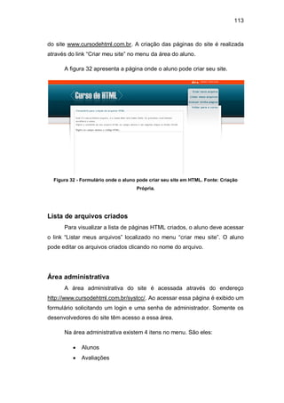113
do site www.cursodehtml.com.br. A criação das páginas do site é realizada
através do link ―Criar meu site‖ no menu da área do aluno.
A figura 32 apresenta a página onde o aluno pode criar seu site.
Figura 32 - Formulário onde o aluno pode criar seu site em HTML. Fonte: Criação
Própria.
Lista de arquivos criados
Para visualizar a lista de páginas HTML criados, o aluno deve acessar
o link ―Listar meus arquivos‖ localizado no menu ―criar meu site‖. O aluno
pode editar os arquivos criados clicando no nome do arquivo.
Área administrativa
A área administrativa do site é acessada através do endereço
http://www.cursodehtml.com.br/systcc/. Ao acessar essa página é exibido um
formulário solicitando um login e uma senha de administrador. Somente os
desenvolvedores do site têm acesso a essa área.
Na área administrativa existem 4 itens no menu. São eles:
Alunos
Avaliações
 