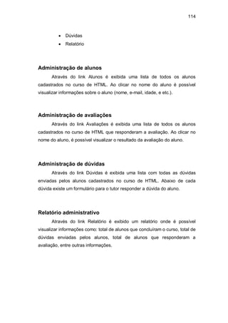 114
Dúvidas
Relatório
Administração de alunos
Através do link Alunos é exibida uma lista de todos os alunos
cadastrados no curso de HTML. Ao clicar no nome do aluno é possível
visualizar informações sobre o aluno (nome, e-mail, idade, e etc.).
Administração de avaliações
Através do link Avaliações é exibida uma lista de todos os alunos
cadastrados no curso de HTML que responderam a avaliação. Ao clicar no
nome do aluno, é possível visualizar o resultado da avaliação do aluno.
Administração de dúvidas
Através do link Dúvidas é exibida uma lista com todas as dúvidas
enviadas pelos alunos cadastrados no curso de HTML. Abaixo de cada
dúvida existe um formulário para o tutor responder a dúvida do aluno.
Relatório administrativo
Através do link Relatório é exibido um relatório onde é possível
visualizar informações como: total de alunos que concluíram o curso, total de
dúvidas enviadas pelos alunos, total de alunos que responderam a
avaliação, entre outras informações.
 
