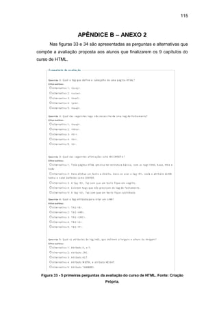 115
APÊNDICE B – ANEXO 2
Nas figuras 33 e 34 são apresentadas as perguntas e alternativas que
compõe a avaliação proposta aos alunos que finalizarem os 9 capítulos do
curso de HTML.
Figura 33 - 5 primeiras perguntas da avaliação do curso de HTML. Fonte: Criação
Própria.
 