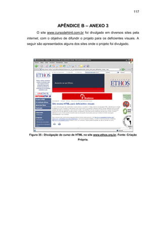 117
APÊNDICE B – ANEXO 3
O site www.cursodehtml.com.br foi divulgado em diversos sites pela
internet, com o objetivo de difundir o projeto para os deficientes visuais. A
seguir são apresentados alguns dos sites onde o projeto foi divulgado.
Figura 35 - Divulgação do curso de HTML no site www.ethos.org.br. Fonte: Criação
Própria.
 