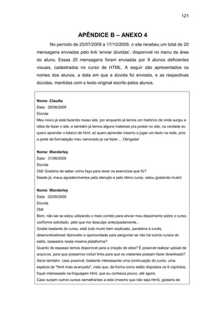 121
APÊNDICE B – ANEXO 4
No período de 25/07/2009 a 17/10/2009, o site recebeu um total de 20
mensagens enviadas pelo link ‗enviar dúvidas‘, disponível no menu da área
do aluno. Essas 20 mensagens foram enviadas por 9 alunos deficientes
visuais, cadastrados no curso de HTML. A seguir são apresentados os
nomes dos alunos, a data em que a dúvida foi enviada, e as respectivas
dúvidas, mantidas com o texto original escrito pelos alunos.
Nome: Claudia
Data: 29/08/2009
Dúvida
Meu noivo já está fazendo nosso site, por enquanto já temos um histórico de onde surgiu a
idéia de fazer o site, e também já temos alguns materiais pra postar no site, na verdade eu
quero aprender o básico de html, só quero aprender mesmo a jogar um texto na rede, pois
a parte de formatação meu namorado já vai fazer.... Obrigada!
Nome: Wanderley
Data: 31/08/2009
Dúvida
Olá! Gostaria de saber como faço para rever os exercícios que fiz?
Desde já, meus agradecimentos pela atenção e pelo ótimo curso, estou gostando muito!
Nome: Wanderley
Data: 02/09/2009
Dúvida
Olá!
Bom, não sei se estou utilizando o meio correto para enviar meu depoimento sobre o curso,
conforme solicitado, pelo que me desculpo antecipadamente...
Gostei bastante do curso, está tudo muito bem explicado, parabéns à vocês,
desenvolvedores! Aproveito a oportunidade para perguntar se não há outros cursos do
estilo, baseados nesta mesma plataforma?
Quanto de espasso temos disponível para a criação de sites? É possível realizar upload de
arquivos, para que possamos incluir links para que os visitantes possam fazer downloads?
Seria também, caso possível, bastante interessante uma continuação do curso, uma
espécie de "html mais avançado", visto que, da forma como estão dispostos os 9 capítulos,
fiquei interessado na linguagem html, que eu conhecia pouco, até agora.
Caso surjam outros cursos semelhantes a este (mesmo que não seja html), gostaria de
 
