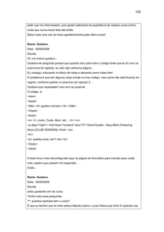 122
pedir que me informassem, pois gostei realmente da experiência de realizar curso online,
coisa que nunca havia feito até então.
Deixo mais uma vez os meus agradecimentos pelo ótimo curso!
Nome: Gustavo
Data: 05/09/2009
Dúvida
Oi, me chamo gustavo...
Gostaria de perguntar porque que quando clico para ixibir o código fonte que eu fiz com os
exercícios do capítulo, eu não vejo nenhuma página...
Eu consigui colocando no bloco de notas e salvando como index.html.
O problema é que tem alguma coisa errada no meu código, meu nome não está ficando em
negrito, conforme pedido no exercício do capítulo 5...
Gostaria que reparassem meu erro se possível.
O código .é:
<html>
<head>
<title> <b> gustavo torniero </b> </title>
</head>
<body>
<u> <i> Junior, Duda, Almir, etc... </i> </u>
<p align="right"> <font face="verdana" size="5"> David Guetta - Sexy Bitch (Featuring
Akon) [CLUB VERSION] </font> </p>
<hr>
<p> quanta coisa, eim? rsrs </p>
</body>
</html>
O texto ficou meio disconfigurado aqui na página do formulário para mandar para vocês
mas, espero que possam me responder...
Grato...
Nome: Gustavo
Data: 06/09/2009
Dúvida
estou gostando sim do curso.
Tenho mais duas perguntas.
1ª: quantos capítulos tem o curso?
É que eu lembro que la onde estava falando sobre o curso falava que tinha 8 capítulos (se
 