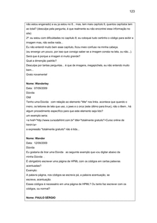 123
não estou enganado) e eu ja estou no 8... mas, tem mais capítulo 9, quantos capítulos tem
ao total? (desculpe pela pergunta, é que realmente eu não encontrei essa informação no
site)
2º: eu estou com dificuldades no capítulo 8; eu coloquei tudo certinho o código para exibir a
imagem mas, não exibe nada...
Eu não entendi muito bem esse capítulo, ficou meio confuso na minha cabeça.
(eu enxergo um pouco, por isso que consigo saber se a imagem consta na tela, ou não...).
Será que é porque a imagem é muito grande?
Qual a dimenção padrão?
Desculpe por tantas perguntas... é que de imagens, megapichels, eu não entendo muito
bem...
Grato novamente!
Nome: Wanderley
Data: 07/09/2009
Dúvida
Olá!
Tenho uma Dúvida com relação ao elemento "title" nos links. acontece que quando o
insiro, os leitores de tela que uso, o jaws e o orca (este último para linux), não o lêem.. há
algum procedimento específico para que este elemento seja lido?
um exemplo seria:
<a href="http://www.cursodehtml.com.br" title="totalmente gratuito">Curso online de
html</a>
a expressão "totalmente gratuito" não é lida...
Nome: Wander
Data: 12/09/2009
Dúvida
Eu gostaria de tirar uma Dúvida ao seguinte exemplo que vou digitar abaixo da
minha Dúvida .
É obrigatório escrever uma página de HPML com os códigos em certas palavras
acentuadas?
Exemplo:
A palavra página, nos códigos se escreve pá, a palavra acentuação, se
escreve, acentuação.
Esses códigos é necessário em uma página de HPML? Ou tanto faz escrever com os
códigos, ou normal?
Nome: PAULO SÉRGIO
 
