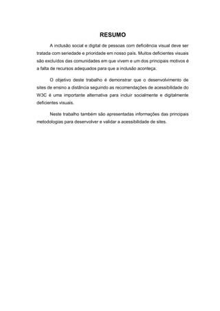 RESUMO
A inclusão social e digital de pessoas com deficiência visual deve ser
tratada com seriedade e prioridade em nosso país. Muitos deficientes visuais
são excluídos das comunidades em que vivem e um dos principais motivos é
a falta de recursos adequados para que a inclusão aconteça.
O objetivo deste trabalho é demonstrar que o desenvolvimento de
sites de ensino a distância seguindo as recomendações de acessibilidade do
W3C é uma importante alternativa para incluir socialmente e digitalmente
deficientes visuais.
Neste trabalho também são apresentadas informações das principais
metodologias para desenvolver e validar a acessibilidade de sites.
 