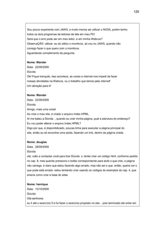 126
Sou pouco experiente com JAWS, e muito menos sei utilizar o NVDA, porém tenho
todos os dois programas de leitores de tela em meu PC!
Será que o erro pode ser em meu leitor, e em minha Webvox?
ObservaÇÃO: utilizar, eu só utilizo o monitivox, só vou no JAWS, quando não
consigo fazer o que quero com o monitivox.
Aguardando complemento da pergunta.
Nome: Wander
Data: 22/09/2009
Dúvida
Ok! Fique tranquilo, isso acontece, as vezes a internet nos impedi de fazer
nossas atividades na Webvox, ou o trabalho que temos pela internet!
Um abração para ti!
Nome: Wander
Data: 22/09/2009
Dúvida
Amigo, mais uma coisa!
Ao criar o meu site, é criado o arquivo Index.HPML.
Aí me bateu a Dúvida , quando eu criar minha página, qual a estrutura do endereço?
Eu vou poder alterar o arquivo Index.HPML?
Digo por que, é disponibilizado, poucas linha para executar a página principal do
site, então eu só encontrei uma saída, fazendo um link, dentro da página criada.
Nome: douglas
Data: 28/09/2009
Dúvida
olá, volto a contactar você para tirar Dúvida s. tentei criar um código html, conforme pedido
no cap. 8, mas quando pressiono o botão correspondente para exibi o que criei, a página
não carrega. é claro que estou fazendo algo errado, mas não sei o que. então, queria ver o
que pode está errado. estou tentando criar usando os códigos do exemplos do cap. 4, que
ensina como criar a base do sitee
Nome: henrique
Data: 13/10/2009
Dúvida
Olá senhores
eu li até o exercício 5 e fui fazer o exercício propósto no site... pois terminado dei enter em
 