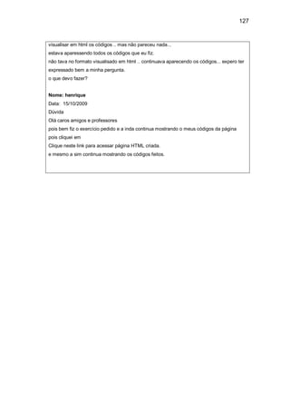 127
visualisar em html os códigos .. mas não pareceu nada...
estava aparessendo todos os códigos que eu fiz.
não tava no formato visualisado em html .. continuava aparecendo os códigos... expero ter
expressado bem a minha pergunta.
o que devo fazer?
Nome: henrique
Data: 15/10/2009
Dúvida
Olá caros amigos e professores
pois bem fiz o exercício pedido e a inda continua mostrando o meus códigos da página
pois cliquei em
Clique neste link para acessar página HTML criada.
e mesmo a sim continua mostrando os códigos feitos.
 