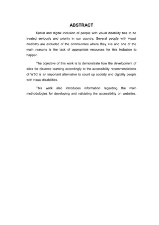ABSTRACT
Social and digital inclusion of people with visual disability has to be
treated seriously and priority in our country. Several people with visual
disability are excluded of the communities where they live and one of the
main reasons is the lack of appropriate resources for this inclusion to
happen.
The objective of this work is to demonstrate how the development of
sites for distance learning accordingly to the accessibility recommendations
of W3C is an important alternative to count up socially and digitally people
with visual disabilities.
This work also introduces information regarding the main
methodologies for developing and validating the accessibility on websites.
 