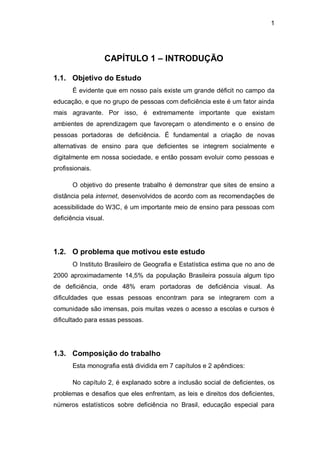 1
CAPÍTULO 1 – INTRODUÇÃO
1.1. Objetivo do Estudo
É evidente que em nosso país existe um grande déficit no campo da
educação, e que no grupo de pessoas com deficiência este é um fator ainda
mais agravante. Por isso, é extremamente importante que existam
ambientes de aprendizagem que favoreçam o atendimento e o ensino de
pessoas portadoras de deficiência. É fundamental a criação de novas
alternativas de ensino para que deficientes se integrem socialmente e
digitalmente em nossa sociedade, e então possam evoluir como pessoas e
profissionais.
O objetivo do presente trabalho é demonstrar que sites de ensino a
distância pela internet, desenvolvidos de acordo com as recomendações de
acessibilidade do W3C, é um importante meio de ensino para pessoas com
deficiência visual.
1.2. O problema que motivou este estudo
O Instituto Brasileiro de Geografia e Estatística estima que no ano de
2000 aproximadamente 14,5% da população Brasileira possuía algum tipo
de deficiência, onde 48% eram portadoras de deficiência visual. As
dificuldades que essas pessoas encontram para se integrarem com a
comunidade são imensas, pois muitas vezes o acesso a escolas e cursos é
dificultado para essas pessoas.
1.3. Composição do trabalho
Esta monografia está dividida em 7 capítulos e 2 apêndices:
No capítulo 2, é explanado sobre a inclusão social de deficientes, os
problemas e desafios que eles enfrentam, as leis e direitos dos deficientes,
números estatísticos sobre deficiência no Brasil, educação especial para
 