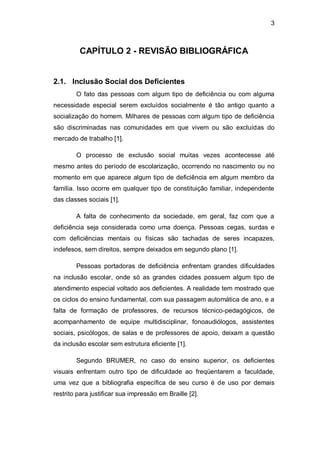 3
CAPÍTULO 2 - REVISÃO BIBLIOGRÁFICA
2.1. Inclusão Social dos Deficientes
O fato das pessoas com algum tipo de deficiência ou com alguma
necessidade especial serem excluídos socialmente é tão antigo quanto a
socialização do homem. Milhares de pessoas com algum tipo de deficiência
são discriminadas nas comunidades em que vivem ou são excluídas do
mercado de trabalho [1].
O processo de exclusão social muitas vezes acontecesse até
mesmo antes do período de escolarização, ocorrendo no nascimento ou no
momento em que aparece algum tipo de deficiência em algum membro da
família. Isso ocorre em qualquer tipo de constituição familiar, independente
das classes sociais [1].
A falta de conhecimento da sociedade, em geral, faz com que a
deficiência seja considerada como uma doença. Pessoas cegas, surdas e
com deficiências mentais ou físicas são tachadas de seres incapazes,
indefesos, sem direitos, sempre deixados em segundo plano [1].
Pessoas portadoras de deficiência enfrentam grandes dificuldades
na inclusão escolar, onde só as grandes cidades possuem algum tipo de
atendimento especial voltado aos deficientes. A realidade tem mostrado que
os ciclos do ensino fundamental, com sua passagem automática de ano, e a
falta de formação de professores, de recursos técnico-pedagógicos, de
acompanhamento de equipe multidisciplinar, fonoaudiólogos, assistentes
sociais, psicólogos, de salas e de professores de apoio, deixam a questão
da inclusão escolar sem estrutura eficiente [1].
Segundo BRUMER, no caso do ensino superior, os deficientes
visuais enfrentam outro tipo de dificuldade ao freqüentarem a faculdade,
uma vez que a bibliografia específica de seu curso é de uso por demais
restrito para justificar sua impressão em Braille [2].
 