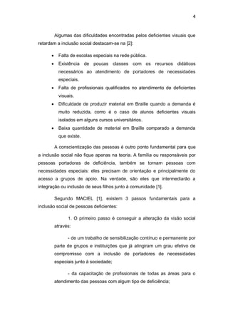 4
Algumas das dificuldades encontradas pelos deficientes visuais que
retardam a inclusão social destacam-se na [2]:
Falta de escolas especiais na rede pública.
Existência de poucas classes com os recursos didáticos
necessários ao atendimento de portadores de necessidades
especiais.
Falta de profissionais qualificados no atendimento de deficientes
visuais.
Dificuldade de produzir material em Braille quando a demanda é
muito reduzida, como é o caso de alunos deficientes visuais
isolados em alguns cursos universitários.
Baixa quantidade de material em Braille comparado a demanda
que existe.
A conscientização das pessoas é outro ponto fundamental para que
a inclusão social não fique apenas na teoria. A família ou responsáveis por
pessoas portadoras de deficiência, também se tornam pessoas com
necessidades especiais: eles precisam de orientação e principalmente do
acesso a grupos de apoio. Na verdade, são eles que intermediarão a
integração ou inclusão de seus filhos junto à comunidade [1].
Segundo MACIEL [1], existem 3 passos fundamentais para a
inclusão social de pessoas deficientes:
1. O primeiro passo é conseguir a alteração da visão social
através:
- de um trabalho de sensibilização contínuo e permanente por
parte de grupos e instituições que já atingiram um grau efetivo de
compromisso com a inclusão de portadores de necessidades
especiais junto à sociedade;
- da capacitação de profissionais de todas as áreas para o
atendimento das pessoas com algum tipo de deficiência;
 