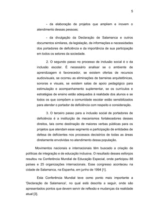 5
- da elaboração de projetos que ampliem e inovem o
atendimento dessas pessoas;
- da divulgação da Declaração de Salamanca e outros
documentos similares, da legislação, de informações e necessidades
dos portadores de deficiência e da importância de sua participação
em todos os setores da sociedade.
2. O segundo passo no processo de inclusão social é o da
inclusão escolar. É necessário analisar se o ambiente de
aprendizagem é favorecedor, se existem ofertas de recursos
audiovisuais, se ocorreu as eliminações de barreiras arquitetônicas,
sonoras e visuais, se existem salas de apoio pedagógico para
estimulação e acompanhamento suplementar, se os currículos e
estratégias de ensino estão adequados à realidade dos alunos e se
todos os que compõem a comunidade escolar estão sensibilizados
para atender o portador de deficiência com respeito e consideração.
3. O terceiro passo para a inclusão social de portadores de
deficiência é a instituição de mecanismos fortalecedores desses
direitos, tais como destinação de maiores verbas públicas para os
projetos que atendam esse segmento e participação de entidades de
defesa de deficientes nos processos decisórios de todas as áreas
diretamente envolvidas no atendimento dessa população.
Movimentos nacionais e internacionais têm buscado a criação de
políticas de integração e de educação inclusiva. O resultado desses esforços
resultou na Conferência Mundial de Educação Especial, onde participou 88
países e 25 organizações internacionais. Esse congresso aconteceu na
cidade de Salamanca, na Espanha, em junho de 1994 [1].
Esta Conferência Mundial teve como ponto mais importante a
'Declaração de Salamanca', no qual está descrita a seguir, onde são
apresentados pontos que devem servir de reflexão e mudanças da realidade
atual [3].
 