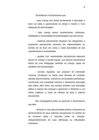 6
"Acreditamos e Proclamamos que:
- toda criança tem direito fundamental à educação e
deve ser dada a oportunidade de atingir e manter o nível
adequado de aprendizagem;
- toda criança possui características, interesses,
habilidades e necessidades de aprendizagem que são únicas;
- sistemas educacionais deveriam ser designados e
programas educacionais deveriam ser implementados no
sentido de se levar em conta a vasta diversidade de tais
características e necessidades;
- aqueles com necessidades educacionais especiais
devem ter acesso à escola regular, que deveria acomodá-los
dentro de uma Pedagogia centrada na criança, capaz de
satisfazer tais necessidades;
- escolas regulares, que possuam tal orientação
inclusiva, constituem os meios mais eficazes de combater
atitudes discriminatórias, criando-se comunidades acolhedoras,
construindo uma sociedade inclusiva e alcançando educação
para todos; além disso, tais escolas provêem uma educação
efetiva à maioria das crianças e aprimoram a eficiência e, em
última instância, o custo da eficácia de todo o sistema
educacional.
Nós congregamos todos os governos e demandamos
que eles:
- atribuam a mais alta prioridade política e financeira ao
aprimoramento de seus sistemas educacionais no sentido de
se tornarem aptos a incluírem todas as crianças,
independentemente de suas diferenças ou dificuldades
individuais;
 