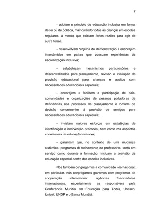 7
- adotem o princípio de educação inclusiva em forma
de lei ou de política, matriculando todas as crianças em escolas
regulares, a menos que existam fortes razões para agir de
outra forma;
- desenvolvam projetos de demonstração e encorajem
intercâmbios em países que possuam experiências de
escolarização inclusiva;
- estabeleçam mecanismos participatórios e
descentralizados para planejamento, revisão e avaliação de
provisão educacional para crianças e adultos com
necessidades educacionais especiais;
- encorajem e facilitem a participação de pais,
comunidades e organizações de pessoas portadoras de
deficiências nos processos de planejamento e tomada de
decisão concernentes à provisão de serviços para
necessidades educacionais especiais;
- invistam maiores esforços em estratégias de
identificação e intervenção precoces, bem como nos aspectos
vocacionais da educação inclusiva;
- garantam que, no contexto de uma mudança
sistêmica, programas de treinamento de professores, tanto em
serviço como durante a formação, incluam a provisão de
educação especial dentro das escolas inclusivas.
Nós também congregamos a comunidade internacional;
em particular, nós congregamos governos com programas de
cooperação internacional, agências financiadoras
internacionais, especialmente as responsáveis pela
Conferência Mundial em Educação para Todos, Unesco,
Unicef, UNDP e o Banco Mundial:
 