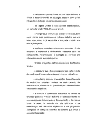 8
- a endossar a perspectiva de escolarização inclusiva e
apoiar o desenvolvimento da educação especial como parte
integrante de todos os programas educacionais;
- as Nações Unidas e suas agências especializadas,
em particular a ILO, WHO, Unesco e Unicef;
- a reforçar seus estímulos de cooperação técnica, bem
como reforçar suas cooperações e redes de trabalho para um
apoio mais eficaz à já expandida e integrada provisão em
educação especial;
- a reforçar sua colaboração com as entidades oficiais
nacionais e intensificar o envolvimento crescente delas no
planejamento, implementação e avaliação de provisão em
educação especial que seja inclusiva;
- Unesco, enquanto a agência educacional das Nações
Unidas;
- a assegurar que educação especial faça parte de toda
discussão que lide com educação para todos em vários foros;
- a mobilizar o apoio de organizações dos profissionais
de ensino em questões relativas ao aprimoramento do
treinamento de professores no que diz respeito a necessidades
educacionais especiais;
- a estimular a comunidade acadêmica no sentido de
fortalecer pesquisa, redes de trabalho e o estabelecimento de
centros regionais de informação e documentação e, da mesma
forma, a servir de exemplo em tais atividades e na
disseminação dos resultados específicos e dos progressos
alcançados em cada país no sentido de realizar o que almeja a
presente Declaração;
 