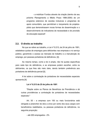 9
- a mobilizar Fundos através da criação (dentro de seu
próximo Planejamento a Médio Prazo 1996-2000) de um
programa extensivo de escolas inclusivas e programas de
apoio comunitário, que permitiriam o lançamento de projetos-
piloto que demonstrassem novas formas de disseminação e o
desenvolvimento de indicadores de necessidade e de provisão
de educação especial".
2.2. O direito ao trabalho
No que se refere ao trabalho, a Lei nº 8.213, de 24 de julho de 1991,
estabelece quotas de empregos para deficientes nas empresas e no serviço
público, garantindo o acesso ao mercado de trabalho e a manutenção do
emprego, por pessoas portadoras de deficiência. [4].
Ao mesmo tempo, como a lei é ampla, não há quotas específicas
para cada tipo de deficiência, e as empresas podem escolher, entre os
deficientes, os que lhes são mais úteis, dando também preferência aos
portadores de deficiência parcial [5].
A lei sobre a contratação de portadores de necessidades especiais
apresenta [4]:
Lei nº 8.213 de 25 de julho de 1991
"Dispõe sobre os Planos de Benefícios da Previdência e dá
outras providências a contratação de portadores de necessidades
especiais."
Art. 93 - a empresa com 100 ou mais funcionários está
obrigada a preencher de dois a cinco por cento dos seus cargos com
beneficiários reabilitados, ou pessoas portadoras de deficiência, na
seguinte proporção:
- até 200 empregados - 2%
 