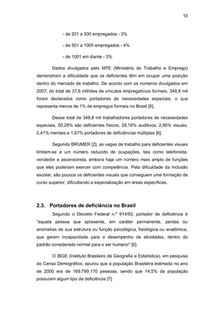 10
- de 201 a 500 empregados - 3%
- de 501 a 1000 empregados - 4%
- de 1001 em diante - 5%
Dados divulgados pelo MTE (Ministério do Trabalho e Emprego)
demonstram a dificuldade que os deficientes têm em ocupar uma posição
dentro do mercado de trabalho. De acordo com os números divulgados em
2007, do total de 37,6 milhões de vínculos empregatícios formais, 348,8 mil
foram declarados como portadores de necessidades especiais, o que
representa menos de 1% de empregos formais no Brasil [6].
Desse total de 348,8 mil trabalhadores portadores de necessidades
especiais, 50,28% são deficientes físicos, 28,16% auditivos, 2,95% visuais,
2,41% mentais e 1,67% portadores de deficiências múltiplas [6].
Segundo BRUMER [2], as vagas de trabalho para deficientes visuais
limitam-se a um número reduzido de ocupações, tais como telefonista,
vendedor e ascensorista, embora haja um número mais amplo de funções
que eles poderiam exercer com competência. Pela dificuldade da inclusão
escolar, são poucos os deficientes visuais que conseguem uma formação de
curso superior, dificultando a especialização em áreas específicas.
2.3. Portadores de deficiência no Brasil
Segundo o Decreto Federal n.º 914/93, portador de deficiência é
"aquela pessoa que apresenta, em caráter permanente, perdas ou
anomalias de sua estrutura ou função psicológica, fisiológica ou anatômica,
que gerem incapacidade para o desempenho de atividades, dentro do
padrão considerado normal para o ser humano" [6].
O IBGE (Instituto Brasileiro de Geografia e Estatística), em pesquisa
do Censo Demográfico, apurou que a população Brasileira estimada no ano
de 2000 era de 169.799.170 pessoas, sendo que 14,5% da população
possuíam algum tipo de deficiência [7].
 
