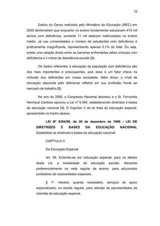 12
Dados do Censo realizado pelo Ministério da Educação (MEC) em
2005 demonstram que enquanto no ensino fundamental estudavam 419 mil
alunos com deficiência, somente 11 mil estavam matriculados no ensino
médio. Já nas universidades o número de estudantes com deficiência é
praticamente insignificante, representando apenas 0,1% do total. Ou seja,
existe uma relação direta entre as barreiras enfrentadas pelas crianças com
deficiência e o índice de desistência escolar [9].
Os dados referentes à educação da população com deficiência são
dos mais importantes e preocupantes, pois esse é um fator chave na
inclusão dos deficientes em nossa sociedade. Além disso, o nível de
educação adquirida pelo deficiente refletirá em sua profissão frente ao
mercado de trabalho [9].
No ano de 2006, o Congresso Nacional decretou e o Sr. Fernando
Henrique Cardoso aprovou a Lei nº 9.394, estabelecendo diretrizes e bases
da educação nacional [8]. O Capítulo V da lei trata da educação especial,
apresentado no trecho abaixo:
LEI Nº 9394/96, de 20 de dezembro de 1996 - LEI DE
DIRETRIZES E BASES DA EDUCAÇÃO NACIONAL
Estabelece as diretrizes e bases da educação nacional.
CAPÍTULO V
Da Educação Especial
Art. 58. Entende-se por educação especial, para os efeitos
desta Lei, a modalidade de educação escolar, oferecida
preferencialmente na rede regular de ensino, para educandos
portadores de necessidades especiais.
§ 1º. Haverá, quando necessário, serviços de apoio
especializado, na escola regular, para atender às peculiaridades da
clientela de educação especial.
 