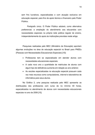 14
sem fins lucrativos, especializadas e com atuação exclusiva em
educação especial, para fins de apoio técnico e financeiro pelo Poder
Público.
Parágrafo único. O Poder Público adotará, como alternativa
preferencial, a ampliação do atendimento aos educandos com
necessidades especiais na própria rede pública regular de ensino,
independentemente do apoio às instituições previstas neste artigo.
Pesquisas realizadas pelo MEC (Ministério da Educação) apontam
algumas evoluções na área de educação especial no Brasil para PNEEs
(Pessoas com Necessidades Educacionais Especiais) [10]:
Professores tem se especializado em atender alunos com
necessidades educacionais especiais;
A cada novo ano a quantidade de matrículas de alunos com
algum tipo de deficiência aumenta em relação ao ano anterior;
As escolas especializadas na educação especial possuem cada
vez mais recursos como computadores, internet e laboratórios de
informática para seus alunos.
No Gráfico 2, uma pesquisa realizada pelo MEC apresenta as
distribuições dos professores com curso de no mínimo 40 horas,
especializados no atendimento de alunos com necessidades educacionais
especiais no ano de 2006 [10].
 
