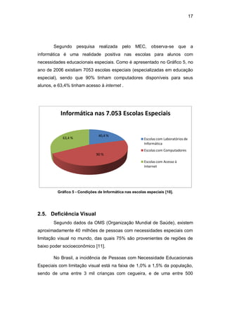 17
Segundo pesquisa realizada pelo MEC, observa-se que a
informática é uma realidade positiva nas escolas para alunos com
necessidades educacionais especiais. Como é apresentado no Gráfico 5, no
ano de 2006 existiam 7053 escolas especiais (especializadas em educação
especial), sendo que 90% tinham computadores disponíveis para seus
alunos, e 63,4% tinham acesso à internet .
Gráfico 5 - Condições de Informática nas escolas especiais [10].
2.5. Deficiência Visual
Segundo dados da OMS (Organização Mundial de Saúde), existem
aproximadamente 40 milhões de pessoas com necessidades especiais com
limitação visual no mundo, das quais 75% são provenientes de regiões de
baixo poder socioeconômico [11].
No Brasil, a incidência de Pessoas com Necessidade Educacionais
Especiais com limitação visual está na faixa de 1,0% a 1,5% da população,
sendo de uma entre 3 mil crianças com cegueira, e de uma entre 500
40,4 %
90 %
63,4 %
Informática nas 7.053 Escolas Especiais
Escolas com Laboratórios de
Informática
Escolas com Computadores
Escolas com Acesso à
Internet
 