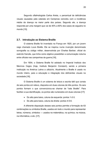 20
Segundo oftalmologista Carlos Arieta, o percentual de deficiências
visuais causadas pela catarata em Campinas coincidiu com a incidência
média da doença na maior parte dos países. Segundo ele, a doença
responde por uma margem que vai de 40% a 60% dos casos de cegueira no
mundo [15].
2.7. Introdução ao Sistema Braille
O sistema Braille foi inventado na França em 1825, por um jovem
cego chamado Louis Braille. Ele se inspirou numa invenção denominada
sonografia ou código militar, desenvolvida por Charles Barbier, oficial do
exército francês, que tinha como objetivo possibilitar a comunicação noturna
entre oficiais nas campanhas de guerra [16].
Em 1854, o Sistema Braille foi adotado no Imperial Instituto dos
Meninos Cegos (hoje, Instituto Benjamin Constant), sendo a primeira
instituição na América Latina a utilizá-lo. Atualmente o Braille é usado no
mundo inteiro, para a educação e integração dos deficientes visuais na
sociedade [16].
O Sistema Braille é um sistema de leitura e escrita tátil que consta
de seis pontos em relevo, dispostos em duas colunas de três pontos. Os seis
pontos formam o que convencionou-se chamar de "cela Braille". Para
facilitar a sua identificação, os pontos são numerados em duas colunas [17]:
Do alto para baixo, coluna da esquerda: pontos 1-2-3;
Do alto para baixo, coluna da direita: pontos 4-5-6.
A diferente disposição desses seis pontos permite a formação de 63
combinações ou símbolos Braille, usados em todo o mundo para representar
letras, números, símbolos — usados na matemática, na química, na música,
na informática, e etc. [17].
 