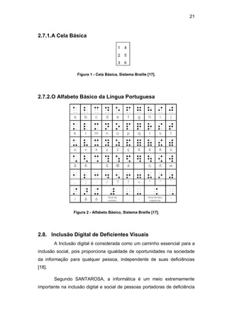 21
2.7.1.A Cela Básica
Figura 1 - Cela Básica, Sistema Braille [17].
2.7.2.O Alfabeto Básico da Língua Portuguesa
Figura 2 - Alfabeto Básico, Sistema Braille [17].
2.8. Inclusão Digital de Deficientes Visuais
A Inclusão digital é considerada como um caminho essencial para a
inclusão social, pois proporciona igualdade de oportunidades na sociedade
da informação para qualquer pessoa, independente de suas deficiências
[18].
Segundo SANTAROSA, a informática é um meio extremamente
importante na inclusão digital e social de pessoas portadoras de deficiência
 