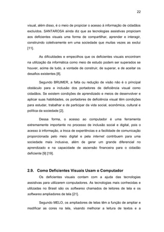 22
visual, além disso, é o meio de propiciar o acesso à informação de cidadãos
excluídos. SANTAROSA ainda diz que as tecnologias assistivas propiciam
aos deficientes visuais uma forma de compartilhar, aprender e interagir,
construindo coletivamente em uma sociedade que muitas vezes as exclui
[11].
As dificuldades e empecilhos que os deficientes visuais encontram
na utilização da informática como meio de estudo podem ser superados se
houver, acima de tudo, a vontade de construir, de superar, e de aceitar os
desafios existentes [8].
Segundo BRUMER, a falta ou redução de visão não é o principal
obstáculo para a inclusão dos portadores de deficiência visual como
cidadãos. Se existem condições de aprendizado e meios de desenvolver e
aplicar suas habilidades, os portadores de deficiência visual têm condições
para estudar, trabalhar e de participar da vida social, econômica, cultural e
política da sociedade [2].
Dessa forma, o acesso ao computador é uma ferramenta
extremamente importante no processo de inclusão social e digital, pois o
acesso à informação, a troca de experiências e a facilidade de comunicação
proporcionada pelo meio digital e pela internet contribuem para uma
sociedade mais inclusiva, além de gerar um grande diferencial no
aprendizado e na capacidade de ascensão financeira para o cidadão
deficiente [9] [19].
2.9. Como Deficientes Visuais Usam o Computador
Os deficientes visuais contam com a ajuda das tecnologias
assistivas para utilizarem computadores. As tecnologias mais conhecidas e
utilizadas no Brasil são os softwares chamados de leitores de tela e os
softwares ampliadores de tela [21].
Segundo MELO, os ampliadores de telas têm a função de ampliar e
modificar as cores na tela, visando melhorar a leitura de textos e a
 