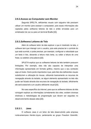 24
2.9.2.Acesso ao Computador sem Monitor
Segundo SPELTA, deficientes visuais com cegueira não precisam
utilizar um monitor para acessar o computador, pois essas informações são
captadas pelos softwares leitores de tela e então enviadas para um
sintetizador de voz ou para um terminal Braille [22].
2.9.3.Softwares Leitores de Tela
Além do software leitor de tela explicar o que é mostrado na tela, o
software tem que interagir com o usuário, pois este precisa ter o controle do
que está ouvindo, e pode precisar, por exemplo, configurar a velocidade que
um texto é lido, deixando a leitura mais lenta, ou voltar a leitura de uma
frase, ou soletrar uma palavra [22].
SPLETA explica que os softwares leitores de tela também possuem
limitações. Por exemplo, eles não são capazes de interpretar uma
informação apresentada em formato gráfico, mesmo que o seu conteúdo
seja um texto. Outro ponto importante é que, pelo fato dos deficientes visuais
substituírem a utilização do mouse, utilizando basicamente os recursos de
navegação através do teclado, se algum elemento apresentado na tela não
puder ser focado através dos recursos de navegação do teclado, dificilmente
ele será acessível a um usuário deficiente visual [22].
No caso específico da internet, para que os softwares leitores de tela
consigam explicar as informações corretamente dos sites, existem diversas
diretrizes e metodologias de programação que devem ser seguidas no
desenvolvimento desses sites [22].
2.9.3.1. Jaws
O software Jaws é um leitor de tela desenvolvido pela empresa
norte-americana Henter-Joyce, pertencente ao grupo Freedom Scientific.
 