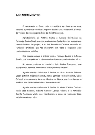 AGRADECIMENTOS
Primeiramente a Deus, pela oportunidade de desenvolver esse
trabalho, e podermos conhecer um pouco sobre a vida, os desafios e a força
de vontade de pessoas portadoras de deficiência visual.
Agradecimento ao Antônio Carlos e Adriana Kravchenko da
Fundação Dorina Nowill, que nos receberam na fundação e nos ajudaram no
desenvolvimento do projeto, e ao Ivo Ramalho e Carolina Venancio, da
Fundação Bradesco, que nos orientaram com dicas e sugestões para
realização desse trabalho.
Aos nossos amigos, e antigos chefes, Reinaldo Santos e Jefferson
Amado, que nos apoiaram no desenvolvimento desse projeto desde o início.
Ao nosso professor e orientador Luiz Carlos Rampazzo, que
acompanhou, ajudou e incentivou a execução deste trabalho.
Agradecimentos carinhosos à família do aluno Ricardo Schmidt:
Edson Schmidt, Cleonice Schmidt, Rafael Schmidt, Rodrigo Schmidt, Caike
Schmidt, e a namorada Amanda Queiroz de Souza, que incentivaram o
aluno na realização deste trabalho desde seu início.
Agradecimentos carinhosos à família do aluno Wallace Cardoso:
Maria José Cardoso, Gislaine Cardoso Colaço Ricardo, e a namorada
Camila Rodrigues Vitale, que incentivaram o aluno na realização deste
trabalho desde seu início.
 