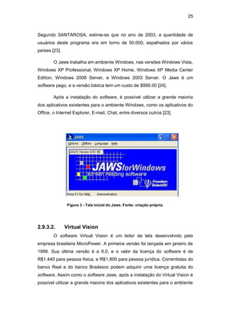 25
Segundo SANTAROSA, estima-se que no ano de 2003, a quantidade de
usuários deste programa era em torno de 50.000, espalhados por vários
países [23].
O Jaws trabalha em ambiente Windows, nas versões Windows Vista,
Windows XP Professional, Windows XP Home, Windows XP Media Center
Edition, Windows 2008 Server, e Windows 2003 Server. O Jaws é um
software pago, e a versão básica tem um custo de $895.00 [24].
Após a instalação do software, é possível utilizar a grande maioria
dos aplicativos existentes para o ambiente Windows, como os aplicativos do
Office, o Internet Explorer, E-mail, Chat, entre diversos outros [23].
Figura 3 - Tela inicial do Jaws. Fonte: criação própria.
2.9.3.2. Virtual Vision
O software Virtual Vision é um leitor de tela desenvolvido pela
empresa brasileira MicroPower. A primeira versão foi lançada em janeiro de
1998. Sua última versão é a 6.0, e o valor da licença do software é de
R$1.440 para pessoa física, e R$1.800 para pessoa jurídica. Correntistas do
banco Real e do banco Bradesco podem adquirir uma licença gratuita do
software. Assim como o software Jaws, após a instalação do Virtual Vision é
possível utilizar a grande maioria dos aplicativos existentes para o ambiente
 