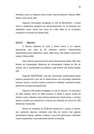 26
Windows, como os softwares Word, Excel, Internet Explorer, Outlook, MSN,
Skype, entre outros. [25].
Segundo informações divulgadas no site da MicroPower, o Virtual
Vision é atualmente acessado por aproximadamente 10 mil pessoas com
deficiência visual, sendo que cerca de 1.000 deles já se encontram
ocupados no mercado de trabalho [25].
2.9.3.3. Dosvox
O Dosvox, diferente do Jaws e Virtual Vision, é um sistema
operacional com mais de 80 softwares próprios, desenvolvidos
especialmente para deficientes visuais. Além disso, não existem custos para
utilizar o Dosvox [26].
Esse sistema operacional vem sendo desenvolvido desde 1993, pelo
Núcleo de Computação Eletrônica da Universidade Federal do Rio de
Janeiro, sob a coordenação do professor José Antônio dos Santos Borges
[23].
Segundo SANTAROSA, uma das importantes características desse
sistema operacional é que ele foi desenvolvido com tecnologia totalmente
nacional, sendo o primeiro sistema comercial a sintetizar vocalmente textos
genéricos na língua portuguesa [23].
Segundo informações divulgadas no site do Dosvox, em dezembro
de 2002 existiam cerca de 6000 usuários no Brasil e alguns países da
América Latina utilizando esse sistema operacional. Nesta época, o número
desses usuários que acessavam a Internet era estimado em cerca de 1000
deficientes visuais [26].
Dentre as limitações do DOSVOX destaca-se o acesso à Internet,
que apresenta algumas restrições pelo fato da maioria das páginas
apresentarem figuras, gráficos e frames, o que torna difícil para o deficiente
visual compreender o que está sendo exibido na tela [23].
 
