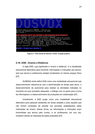 27
Figura 4 - Tela inicial do Dosvox. Fonte: Criação própria.
2.10. EAD - Ensino a Distância
A sigla EAD, cujo significado é ‗ensino a distância‘, é a modalidade
educacional alternativa para transmitir informações e instruções aos alunos,
sem que alunos e professores estejam localizados no mesmo espaço físico
[27].
ALMEIDA ainda define EAD como uma modalidade educacional cujo
desenvolvimento relaciona-se com a administração do tempo pelo aluno, o
desenvolvimento da autonomia para realizar as atividades indicadas no
momento em que considere adequado, o diálogo com os pares para a troca
de informações e o desenvolvimento de produções em colaboração [27].
Inicialmente, o EAD surgiu como uma modalidade educacional
alternativa para pessoas residentes em áreas isoladas e para aqueles que
não tinham condições de estudar nos períodos estabelecidos pelas
instituições de ensino. Dessa forma, as informações e instruções eram
transmitidas aos alunos pelo correio, e os professores, por sua vez,
recebiam destes as respostas às lições propostas [27].
 