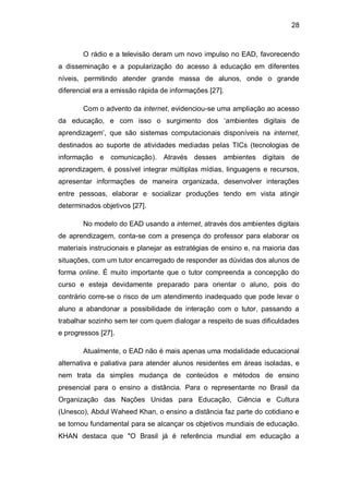 28
O rádio e a televisão deram um novo impulso no EAD, favorecendo
a disseminação e a popularização do acesso à educação em diferentes
níveis, permitindo atender grande massa de alunos, onde o grande
diferencial era a emissão rápida de informações [27].
Com o advento da internet, evidenciou-se uma ampliação ao acesso
da educação, e com isso o surgimento dos ‗ambientes digitais de
aprendizagem‘, que são sistemas computacionais disponíveis na internet,
destinados ao suporte de atividades mediadas pelas TICs (tecnologias de
informação e comunicação). Através desses ambientes digitais de
aprendizagem, é possível integrar múltiplas mídias, linguagens e recursos,
apresentar informações de maneira organizada, desenvolver interações
entre pessoas, elaborar e socializar produções tendo em vista atingir
determinados objetivos [27].
No modelo do EAD usando a internet, através dos ambientes digitais
de aprendizagem, conta-se com a presença do professor para elaborar os
materiais instrucionais e planejar as estratégias de ensino e, na maioria das
situações, com um tutor encarregado de responder as dúvidas dos alunos de
forma online. É muito importante que o tutor compreenda a concepção do
curso e esteja devidamente preparado para orientar o aluno, pois do
contrário corre-se o risco de um atendimento inadequado que pode levar o
aluno a abandonar a possibilidade de interação com o tutor, passando a
trabalhar sozinho sem ter com quem dialogar a respeito de suas dificuldades
e progressos [27].
Atualmente, o EAD não é mais apenas uma modalidade educacional
alternativa e paliativa para atender alunos residentes em áreas isoladas, e
nem trata da simples mudança de conteúdos e métodos de ensino
presencial para o ensino a distância. Para o representante no Brasil da
Organização das Nações Unidas para Educação, Ciência e Cultura
(Unesco), Abdul Waheed Khan, o ensino a distância faz parte do cotidiano e
se tornou fundamental para se alcançar os objetivos mundiais de educação.
KHAN destaca que "O Brasil já é referência mundial em educação a
 