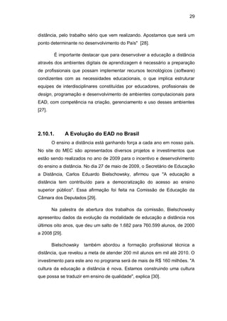 29
distância, pelo trabalho sério que vem realizando. Apostamos que será um
ponto determinante no desenvolvimento do País" [28].
É importante destacar que para desenvolver a educação a distância
através dos ambientes digitais de aprendizagem é necessário a preparação
de profissionais que possam implementar recursos tecnológicos (software)
condizentes com as necessidades educacionais, o que implica estruturar
equipes de interdisciplinares constituídas por educadores, profissionais de
design, programação e desenvolvimento de ambientes computacionais para
EAD, com competência na criação, gerenciamento e uso desses ambientes
[27].
2.10.1. A Evolução do EAD no Brasil
O ensino a distância está ganhando força a cada ano em nosso país.
No site do MEC são apresentados diversos projetos e investimentos que
estão sendo realizados no ano de 2009 para o incentivo e desenvolvimento
do ensino a distância. No dia 27 de maio de 2009, o Secretário de Educação
a Distância, Carlos Eduardo Bielschowsky, afirmou que "A educação a
distância tem contribuído para a democratização do acesso ao ensino
superior público". Essa afirmação foi feita na Comissão de Educação da
Câmara dos Deputados [29].
Na palestra de abertura dos trabalhos da comissão, Bielschowsky
apresentou dados da evolução da modalidade de educação a distância nos
últimos oito anos, que deu um salto de 1.682 para 760.599 alunos, de 2000
a 2008 [29].
Bielschowsky também abordou a formação profissional técnica a
distância, que revelou a meta de atender 200 mil alunos em mil até 2010. O
investimento para este ano no programa será de mais de R$ 160 milhões. "A
cultura da educação a distância é nova. Estamos construindo uma cultura
que possa se traduzir em ensino de qualidade", explica [30].
 