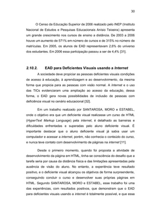 30
O Censo da Educação Superior de 2006 realizado pelo INEP (Instituto
Nacional de Estudos e Pesquisas Educacionais Anísio Teixeira) apresenta
um grande crescimento nos cursos de ensino a distância. De 2003 a 2006
houve um aumento de 571% em número de cursos e de 315% no número de
matrículas. Em 2005, os alunos de EAD representavam 2,6% do universo
dos estudantes. Em 2006 essa participação passou a ser de 4,4% [31].
2.10.2. EAD para Deficientes Visuais usando a Internet
A sociedade deve propiciar as pessoas deficientes visuais condições
de acesso à educação, à aprendizagem e ao desenvolvimento, da mesma
forma que propicia para as pessoas com visão normal. A Internet e o uso
das TICs evidenciaram uma ampliação ao acesso da educação, dessa
forma, o EAD gera novas possibilidades de inclusão de pessoas com
deficiência visual no cenário educacional [32].
Em um trabalho realizado por SANTAROSA, MORO e ESTABEL,
onde o objetivo era que um deficiente visual realizasse um curso de HTML
(HyperText Markup Language) pela internet, é detalhado as barreiras e
dificuldades enfrentadas e superadas pelo aluno deficiente visual. É
importante destacar que o aluno deficiente visual já sabia usar um
computador e acessar a internet, porém, não conhecia o conteúdo do curso,
e nunca teve contato com desenvolvimento de páginas na internet [11].
Desde o primeiro momento, quando foi proposta a atividade de
desenvolvimento da página em HTML, tinha-se consciência do desafio que a
tarefa seria por causa da distância física e das limitações apresentadas pela
ausência de visão do aluno. No entanto, a experiência teve resultado
positivo, e o deficiente visual alcançou os objetivos de forma surpreendente,
conseguindo concluir o curso e desenvolver suas próprias páginas em
HTML. Segundo SANTAROSA, MORO e ESTABEL, esse trabalho foi uma
das experiências, com resultados positivos, que demonstram que o EAD
para deficientes visuais usando a internet é totalmente possível, e que essa
 