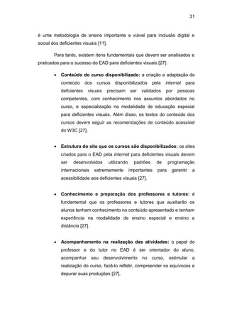 31
é uma metodologia de ensino importante e viável para inclusão digital e
social dos deficientes visuais [11].
Para tanto, existem itens fundamentais que devem ser analisados e
praticados para o sucesso do EAD para deficientes visuais [27]:
Conteúdo do curso disponibilizado: a criação e adaptação do
conteúdo dos cursos disponibilizados pela internet para
deficientes visuais precisam ser validados por pessoas
competentes, com conhecimento nos assuntos abordados no
curso, e especialização na modalidade de educação especial
para deficientes visuais. Além disso, os textos do conteúdo dos
cursos devem seguir as recomendações de conteúdo acessível
do W3C [27].
Estrutura do site que os cursos são disponibilizados: os sites
criados para o EAD pela internet para deficientes visuais devem
ser desenvolvidos utilizando padrões de programação
internacionais extremamente importantes para garantir a
acessibilidade aos deficientes visuais [27].
Conhecimento e preparação dos professores e tutores: é
fundamental que os professores e tutores que auxiliarão os
alunos tenham conhecimento no conteúdo apresentado e tenham
experiência na modalidade de ensino especial e ensino a
distância [27].
Acompanhamento na realização das atividades: o papel do
professor e do tutor no EAD é ser orientador do aluno,
acompanhar seu desenvolvimento no curso, estimular a
realização do curso, fazê-lo refletir, compreender os equívocos e
depurar suas produções [27].
 