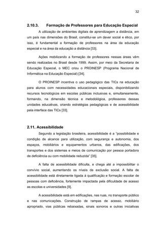 32
2.10.3. Formação de Professores para Educação Especial
A utilização de ambientes digitais de aprendizagem a distância, em
um país nas dimensões do Brasil, constitui-se um dever social e ético, por
isso, é fundamental a formação de professores na área da educação
especial e na área da educação a distância [33].
Ações mobilizando a formação de professores nessas áreas vêm
sendo realizadas no Brasil desde 1999. Assim, por meio da Secretaria de
Educação Especial, o MEC criou o PROINESP (Programa Nacional de
Informática na Educação Especial) [34].
O PROINESP incentiva o uso pedagógico das TICs na educação
para alunos com necessidades educacionais especiais, disponibilizando
recursos tecnológicos em escolas públicas inclusivas e, simultaneamente,
formando, na dimensão técnica e metodológica, professores dessas
unidades educativas, criando estratégias pedagógicas e de acessibilidade
pela interface das TICs [33].
2.11. Acessibilidade
Segundo a legislação brasileira, acessibilidade é a ―possibilidade e
condição de alcance para utilização, com segurança e autonomia, dos
espaços, mobiliários e equipamentos urbanos, das edificações, dos
transportes e dos sistemas e meios de comunicação por pessoa portadora
de deficiência ou com mobilidade reduzida‖ [35].
A falta de acessibilidade dificulta, e chega até a impossibilitar o
convívio social, aumentando os níveis de exclusão social. A falta de
acessibilidade está diretamente ligada à qualificação e formação escolar de
pessoas com deficiência, fortemente impactada pela dificuldade de acesso
as escolas e universidades [9].
A acessibilidade está em edificações, nas ruas, no transporte público
e nas comunicações. Construção de rampas de acesso, mobiliário
apropriado, vias públicas rebaixadas, sinais sonoros e outras iniciativas
 