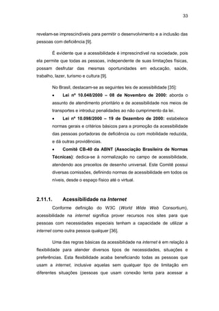 33
revelam-se imprescindíveis para permitir o desenvolvimento e a inclusão das
pessoas com deficiência [9].
É evidente que a acessibilidade é imprescindível na sociedade, pois
ela permite que todas as pessoas, independente de suas limitações físicas,
possam desfrutar das mesmas oportunidades em educação, saúde,
trabalho, lazer, turismo e cultura [9].
No Brasil, destacam-se as seguintes leis de acessibilidade [35]:
Lei nº 10.048/2000 – 08 de Novembro de 2000: aborda o
assunto de atendimento prioritário e de acessibilidade nos meios de
transportes e introduz penalidades ao não cumprimento da lei.
Lei nº 10.098/2000 – 19 de Dezembro de 2000: estabelece
normas gerais e critérios básicos para a promoção da acessibilidade
das pessoas portadoras de deficiência ou com mobilidade reduzida,
e dá outras providências.
Comitê CB-40 da ABNT (Associação Brasileira de Normas
Técnicas): dedica-se à normalização no campo de acessibilidade,
atendendo aos preceitos de desenho universal. Este Comitê possui
diversas comissões, definindo normas de acessibilidade em todos os
níveis, desde o espaço físico até o virtual.
2.11.1. Acessibilidade na Internet
Conforme definição do W3C (World Wide Web Consortium),
acessibilidade na internet significa prover recursos nos sites para que
pessoas com necessidades especiais tenham a capacidade de utilizar a
internet como outra pessoa qualquer [36].
Uma das regras básicas da acessibilidade na internet é em relação à
flexibilidade para atender diversos tipos de necessidades, situações e
preferências. Esta flexibilidade acaba beneficiando todas as pessoas que
usam a internet, inclusive aquelas sem qualquer tipo de limitação em
diferentes situações (pessoas que usam conexão lenta para acessar a
 