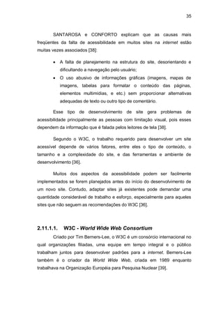 35
SANTAROSA e CONFORTO explicam que as causas mais
freqüentes da falta de acessibilidade em muitos sites na internet estão
muitas vezes associados [38]:
A falta de planejamento na estrutura do site, desorientando e
dificultando a navegação pelo usuário;
O uso abusivo de informações gráficas (imagens, mapas de
imagens, tabelas para formatar o conteúdo das páginas,
elementos multimídias, e etc.) sem proporcionar alternativas
adequadas de texto ou outro tipo de comentário.
Esse tipo de desenvolvimento de site gera problemas de
acessibilidade principalmente as pessoas com limitação visual, pois esses
dependem da informação que é falada pelos leitores de tela [38].
Segundo o W3C, o trabalho requerido para desenvolver um site
acessível depende de vários fatores, entre eles o tipo de conteúdo, o
tamanho e a complexidade do site, e das ferramentas e ambiente de
desenvolvimento [36].
Muitos dos aspectos da acessibilidade podem ser facilmente
implementados se forem planejados antes do início do desenvolvimento de
um novo site. Contudo, adaptar sites já existentes pode demandar uma
quantidade considerável de trabalho e esforço, especialmente para aqueles
sites que não seguem as recomendações do W3C [36].
2.11.1.1. W3C - World Wide Web Consortium
Criado por Tim Berners-Lee, o W3C é um consórcio internacional no
qual organizações filiadas, uma equipe em tempo integral e o público
trabalham juntos para desenvolver padrões para a internet. Berners-Lee
também é o criador da World Wide Web, criada em 1989 enquanto
trabalhava na Organização Européia para Pesquisa Nuclear [39].
 