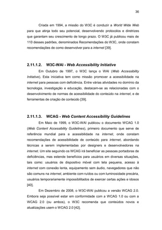 36
Criada em 1994, a missão do W3C é conduzir a World Wide Web
para que atinja todo seu potencial, desenvolvendo protocolos e diretrizes
que garantam seu crescimento de longo prazo. O W3C já publicou mais de
110 desses padrões, denominados Recomendações do W3C, onde constam
recomendações de como desenvolver para a internet [39].
2.11.1.2. W3C-WAI - Web Accessibility Initiative
Em Outubro de 1997, o W3C lança o WAI (Web Accessibility
Initiative). Esta iniciativa tem como missão promover a acessibilidade na
internet para pessoas com deficiência. Entre várias atividades no domínio da
tecnologia, investigação e educação, destacam-se as relacionadas com o
desenvolvimento de normas de acessibilidade do conteúdo na internet, e de
ferramentas de criação de conteúdo [39].
2.11.1.3. WCAG - Web Content Accessibility Guidelines
Em Maio de 1999, o W3C-WAI publicou o documento WCAG 1.0
(Web Content Accessibility Guidelines), primeiro documento que serve de
referência mundial para a acessibilidade na internet, onde constam
recomendações de acessibilidade de conteúdo para internet, abordando
técnicas a serem implementadas por designers e desenvolvedores na
internet. Um site seguindo os WCAG irá beneficiar as pessoas portadoras de
deficiências, mas estende benefícios para usuários em diversas situações,
tais como: usuários de dispositivo móvel com tela pequena, acesso à
internet com conexão lenta, equipamento sem áudio, navegadores que não
são comuns na internet, ambiente com ruídos ou com luminosidade precária,
usuários temporariamente impossibilitados de exercer certas ações e idosos
[40].
Em Dezembro de 2008, o W3C-WAI publicou a versão WCAG 2.0.
Embora seja possível estar em conformidade com a WCAG 1.0 ou com a
WCAG 2.0 (ou ambos), o W3C recomenda que conteúdos novos e
atualizações usem o WCAG 2.0 [42].
 