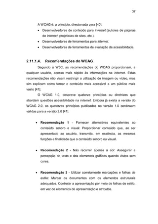 37
A WCAG é, a princípio, direcionada para [40]:
Desenvolvedores de conteúdo para internet (autores de páginas
de internet, projetistas de sites, etc.).
Desenvolvedores de ferramentas para internet.
Desenvolvedores de ferramentas de avaliação da acessibilidade.
2.11.1.4. Recomendações do WCAG
Segundo o W3C, as recomendações do WCAG proporcionam, a
qualquer usuário, acesso mais rápido às informações na internet. Estas
recomendações não visam restringir a utilização de imagem ou vídeo, mas
sim explicam como tornar o conteúdo mais acessível a um público mais
vasto [41].
O WCAG 1.0, descreve quatorze princípios ou diretrizes que
abordam questões acessibilidade na internet. Embora já exista a versão do
WCAG 2.0, os quatorzes princípios publicados na versão 1.0 continuam
válidas para a versão 2.0 [41]:
Recomendação 1 - Fornecer alternativas equivalentes ao
conteúdo sonoro e visual: Proporcionar conteúdo que, ao ser
apresentado ao usuário, transmita, em essência, as mesmas
funções e finalidade que o conteúdo sonoro ou visual.
Recomendação 2 - Não recorrer apenas à cor: Assegurar a
percepção do texto e dos elementos gráficos quando vistos sem
cores.
Recomendação 3 - Utilizar corretamente marcações e folhas de
estilo: Marcar os documentos com os elementos estruturais
adequados. Controlar a apresentação por meio de folhas de estilo,
em vez de elementos de apresentação e atributos.
 