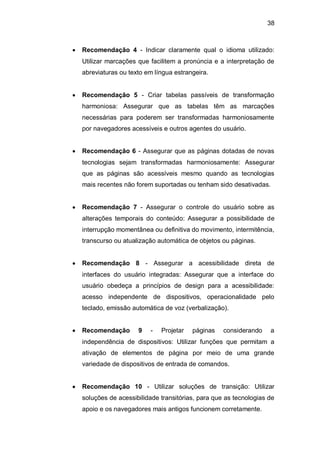 38
Recomendação 4 - Indicar claramente qual o idioma utilizado:
Utilizar marcações que facilitem a pronúncia e a interpretação de
abreviaturas ou texto em língua estrangeira.
Recomendação 5 - Criar tabelas passíveis de transformação
harmoniosa: Assegurar que as tabelas têm as marcações
necessárias para poderem ser transformadas harmoniosamente
por navegadores acessíveis e outros agentes do usuário.
Recomendação 6 - Assegurar que as páginas dotadas de novas
tecnologias sejam transformadas harmoniosamente: Assegurar
que as páginas são acessíveis mesmo quando as tecnologias
mais recentes não forem suportadas ou tenham sido desativadas.
Recomendação 7 - Assegurar o controle do usuário sobre as
alterações temporais do conteúdo: Assegurar a possibilidade de
interrupção momentânea ou definitiva do movimento, intermitência,
transcurso ou atualização automática de objetos ou páginas.
Recomendação 8 - Assegurar a acessibilidade direta de
interfaces do usuário integradas: Assegurar que a interface do
usuário obedeça a princípios de design para a acessibilidade:
acesso independente de dispositivos, operacionalidade pelo
teclado, emissão automática de voz (verbalização).
Recomendação 9 - Projetar páginas considerando a
independência de dispositivos: Utilizar funções que permitam a
ativação de elementos de página por meio de uma grande
variedade de dispositivos de entrada de comandos.
Recomendação 10 - Utilizar soluções de transição: Utilizar
soluções de acessibilidade transitórias, para que as tecnologias de
apoio e os navegadores mais antigos funcionem corretamente.
 
