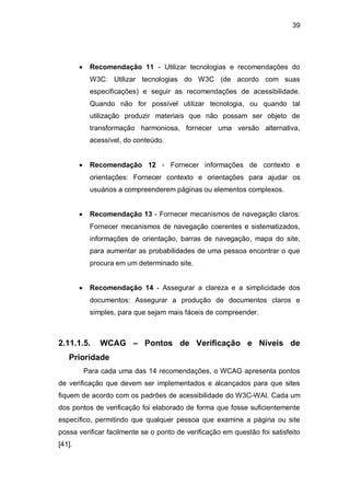 39
Recomendação 11 - Utilizar tecnologias e recomendações do
W3C: Utilizar tecnologias do W3C (de acordo com suas
especificações) e seguir as recomendações de acessibilidade.
Quando não for possível utilizar tecnologia, ou quando tal
utilização produzir materiais que não possam ser objeto de
transformação harmoniosa, fornecer uma versão alternativa,
acessível, do conteúdo.
Recomendação 12 - Fornecer informações de contexto e
orientações: Fornecer contexto e orientações para ajudar os
usuários a compreenderem páginas ou elementos complexos.
Recomendação 13 - Fornecer mecanismos de navegação claros:
Fornecer mecanismos de navegação coerentes e sistematizados,
informações de orientação, barras de navegação, mapa do site,
para aumentar as probabilidades de uma pessoa encontrar o que
procura em um determinado site.
Recomendação 14 - Assegurar a clareza e a simplicidade dos
documentos: Assegurar a produção de documentos claros e
simples, para que sejam mais fáceis de compreender.
2.11.1.5. WCAG – Pontos de Verificação e Níveis de
Prioridade
Para cada uma das 14 recomendações, o WCAG apresenta pontos
de verificação que devem ser implementados e alcançados para que sites
fiquem de acordo com os padrões de acessibilidade do W3C-WAI. Cada um
dos pontos de verificação foi elaborado de forma que fosse suficientemente
específico, permitindo que qualquer pessoa que examine a página ou site
possa verificar facilmente se o ponto de verificação em questão foi satisfeito
[41].
 