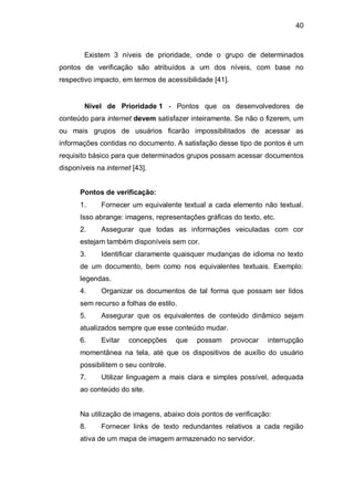 40
Existem 3 níveis de prioridade, onde o grupo de determinados
pontos de verificação são atribuídos a um dos níveis, com base no
respectivo impacto, em termos de acessibilidade [41].
Nível de Prioridade 1 - Pontos que os desenvolvedores de
conteúdo para internet devem satisfazer inteiramente. Se não o fizerem, um
ou mais grupos de usuários ficarão impossibilitados de acessar as
informações contidas no documento. A satisfação desse tipo de pontos é um
requisito básico para que determinados grupos possam acessar documentos
disponíveis na internet [43].
Pontos de verificação:
1. Fornecer um equivalente textual a cada elemento não textual.
Isso abrange: imagens, representações gráficas do texto, etc.
2. Assegurar que todas as informações veiculadas com cor
estejam também disponíveis sem cor.
3. Identificar claramente quaisquer mudanças de idioma no texto
de um documento, bem como nos equivalentes textuais. Exemplo:
legendas.
4. Organizar os documentos de tal forma que possam ser lidos
sem recurso a folhas de estilo.
5. Assegurar que os equivalentes de conteúdo dinâmico sejam
atualizados sempre que esse conteúdo mudar.
6. Evitar concepções que possam provocar interrupção
momentânea na tela, até que os dispositivos de auxílio do usuário
possibilitem o seu controle.
7. Utilizar linguagem a mais clara e simples possível, adequada
ao conteúdo do site.
Na utilização de imagens, abaixo dois pontos de verificação:
8. Fornecer links de texto redundantes relativos a cada região
ativa de um mapa de imagem armazenado no servidor.
 